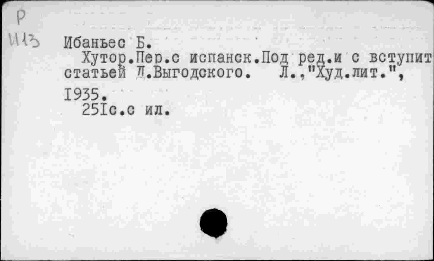 ﻿р
'НЪ Ибаньес Б.
Хутор.Пео.с испанок.Под ред.и с вступит статьей и.Выгодского. Л.,”Худ.лит.”, 1935.
251с.с ил.